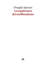 La Arquitectura del neoliberalismo : cómo la arquitectura contemporánea se convirtió en un instrumento de control y sumisión / Douglas Spencer ; prólogo y traducción de Marina Povedano y Chris Rodríguez